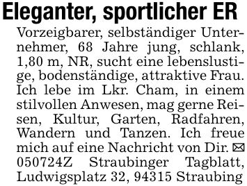 Eleganter, sportlicher ERVorzeigbarer, selbständiger Unternehmer, 68 Jahre jung, schlank, 1,80 m, NR, sucht eine lebenslustige, bodenständige, attraktive Frau. Ich lebe im Lkr. Cham, in einem stilvollen Anwesen, mag gerne Reisen, Kultur, Garten, Radfahren, Wandern und Tanzen. Ich freue mich auf eine Nachricht von Dir. _ ***Z Straubinger Tagblatt, Ludwigsplatz 32, 94315 Straubing