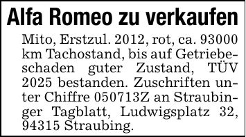 Alfa Romeo zu verkaufen Mito, Erstzul. 2012, rot, ca. 93000 km Tachostand, bis auf Getriebeschaden guter Zustand, TÜV 2025 bestanden. Zuschriften unter Chiffre ***Z an Straubinger Tagblatt, Ludwigsplatz 32, 94315 Straubing.