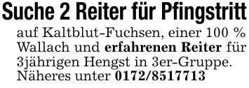 Suche 2 Reiter für Pfingstrittauf Kaltblut-Fuchsen, einer 100 % Wallach und erfahrenen Reiter für 3jährigen Hengst in 3er-Gruppe.Näheres unter ***