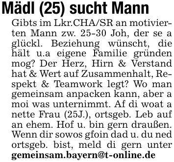 Mädl (25) sucht Mann Gibts im Lkr.CHA/SR an motivierten Mann zw. 25-30 Joh, der se a glückl. Beziehung wünscht, die hält u.a eigene Familie gründen mog? Der Herz, Hirn & Verstand hat & Wert auf Zusammenhalt, Respekt & Teamwork legt? Wo man gemeinsam anpacken kann, aber a moi was unternimmt. Af di woat a nette Frau (25J.), ortsgeb. Leb auf an ehem. Hof u. bin gern draußen. Wenn dir sowos gfoin dad u. du ned ortsgeb. bist, meld di gern unter gemeinsam.bayern@t-online.de