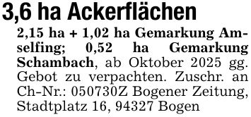 3,6 ha Ackerflächen2,15 ha + 1,02 ha Gemarkung Amselfing; 0,52 ha Gemarkung Schambach, ab Oktober 2025 gg. Gebot zu verpachten. Zuschr. an Ch-Nr.: ***Z Bogener Zeitung, Stadtplatz 16, 94327 Bogen
