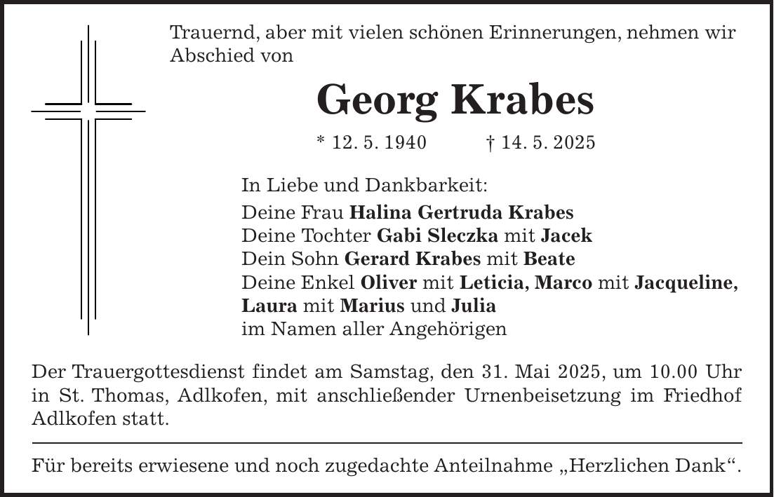 Trauernd, aber mit vielen schönen Erinnerungen, nehmen wir Abschied von Georg Krabes * 12. 5. 1940 + 14. 5. 2025 In Liebe und Dankbarkeit: Deine Frau Halina Gertruda Krabes Deine Tochter Gabi Sleczka mit Jacek Dein Sohn Gerard Krabes mit Beate Deine Enkel Oliver mit Leticia, Marco mit Jacqueline, Laura mit Marius und Julia im Namen aller Angehörigen Der Trauergottesdienst findet am Samstag, den 31. Mai 2025, um 10.00 Uhr in St. Thomas, Adlkofen, mit anschließender Urnenbeisetzung im Friedhof Adlkofen statt. Für bereits erwiesene und noch zugedachte Anteilnahme 'Herzlichen Dank'.
