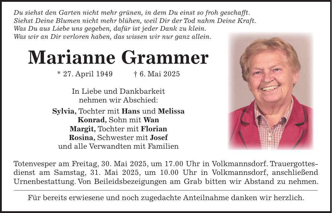  Du siehst den Garten nicht mehr grünen, in dem Du einst so froh geschafft. Siehst Deine Blumen nicht mehr blühen, weil Dir der Tod nahm Deine Kraft. Was Du aus Liebe uns gegeben, dafür ist jeder Dank zu klein. Was wir an Dir verloren haben, das wissen wir nur ganz allein. Marianne Grammer * 27. April 1949 + 6. Mai 2025 In Liebe und Dankbarkeit nehmen wir Abschied: Sylvia, Tochter mit Hans und Melissa Konrad, Sohn mit Wan Margit, Tochter mit Florian Rosina, Schwester mit Josef und alle Verwandten mit Familien Totenvesper am Freitag, 30. Mai 2025, um 17.00 Uhr in Volkmannsdorf. Trauergottes­dienst am Samstag, 31. Mai 2025, um 10.00 Uhr in Volkmannsdorf, anschließend Urnenbestattung. Von Beileidsbezeigungen am Grab bitten wir Abstand zu nehmen. Für bereits erwiesene und noch zugedachte Anteilnahme danken wir herzlich.