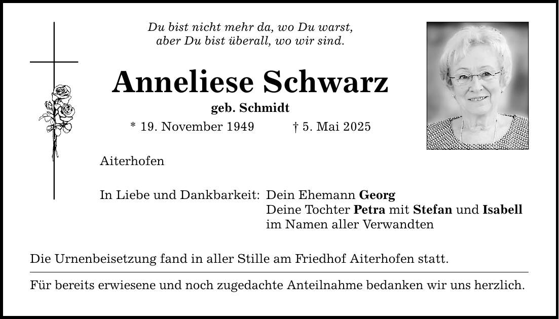 Du bist nicht mehr da, wo Du warst, aber Du bist überall, wo wir sind. Anneliese Schwarz geb. Schmidt * 19. November 1949 _ 5. Mai 2025 Aiterhofen In Liebe und Dankbarkeit: Dein Ehemann Georg Deine Tochter Petra mit Stefan und Isabell im Namen aller Verwandten Die Urnenbeisetzung fand in aller Stille am Friedhof Aiterhofen statt. Für bereits erwiesene und noch zugedachte Anteilnahme bedanken wir uns herzlich.