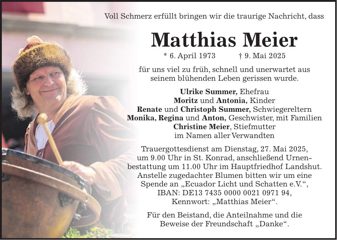 Matthias Meier * 6. April 1973 + 9. Mai 2025 für uns viel zu früh, schnell und unerwartet aus seinem blühenden Leben gerissen wurde. Ulrike Summer, Ehefrau Moritz und Antonia, Kinder Renate und Christoph Summer, Schwiegereltern Monika, Regina und Anton, Geschwister, mit Familien Christine Meier, Stiefmutter im Namen aller Verwandten Trauergottesdienst am Dienstag, 27. Mai 2025, um 9.00 Uhr in St. Konrad, anschließend Urnen- bestattung um 11.00 Uhr im Hauptfriedhof Landshut. Anstelle zugedachter Blumen bitten wir um eine Spende an 'Ecuador Licht und Schatten e.V.', IBAN: DE***, Kennwort: 'Matthias Meier'. Für den Beistand, die Anteilnahme und die Beweise der Freundschaft 'Danke'. Voll Schmerz erfüllt bringen wir die traurige Nachricht, dass