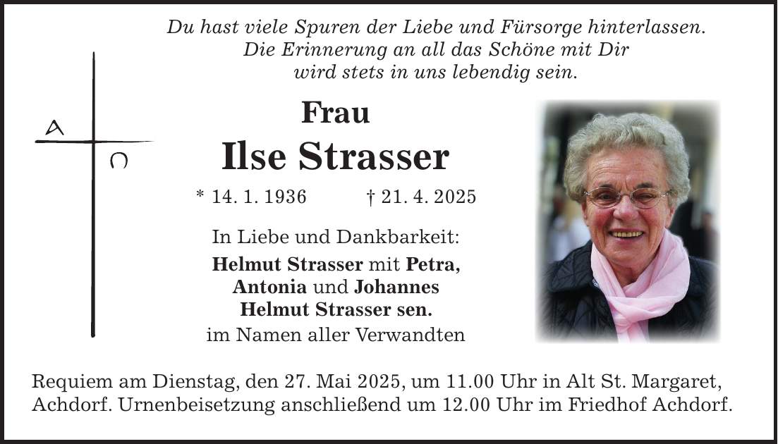  Du hast viele Spuren der Liebe und Fürsorge hinterlassen. Die Erinnerung an all das Schöne mit Dir wird stets in uns lebendig sein. Frau Ilse Strasser * 14. 1. 1936 + 21. 4. 2025 In Liebe und Dankbarkeit: Helmut Strasser mit Petra, Antonia und Johannes Helmut Strasser sen. im Namen aller Verwandten Requiem am Dienstag, den 27. Mai 2025, um 11.00 Uhr in Alt St. Margaret, Achdorf. Urnenbeisetzung anschließend um 12.00 Uhr im Friedhof Achdorf.