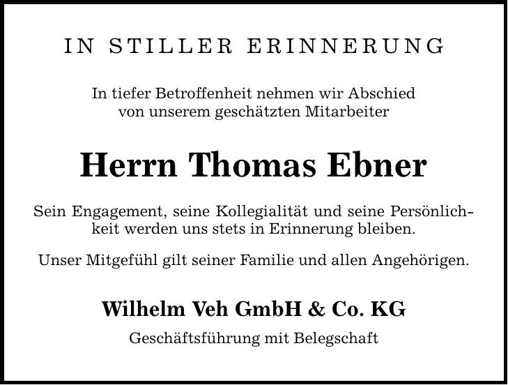 IN STILLER ERINNERUNGIn tiefer Betroffenheit nehmen wir Abschiedvon unserem geschätzten Mitarbeiter Herrn Thomas EbnerSein Engagement, seine Kollegialität und seine Persönlichkeit werden uns stets in Erinnerung bleiben.Unser Mitgefühl gilt seiner Familie und allen Angehörigen.Wilhelm Veh GmbH & Co. KGGeschäftsführung mit Belegschaft
