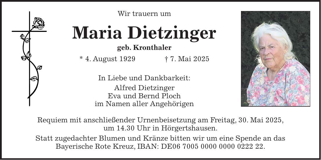 Wir trauern um Maria Dietzinger geb. Kronthaler * 4. August 1929 + 7. Mai 2025 In Liebe und Dankbarkeit: Alfred Dietzinger Eva und Bernd Ploch im Namen aller Angehörigen Requiem mit anschließender Urnenbeisetzung am Freitag, 30. Mai 2025, um 14.30 Uhr in Hörgertshausen. Statt zugedachter Blumen und Kränze bitten wir um eine Spende an das Bayerische Rote Kreuz, IBAN: DE***.