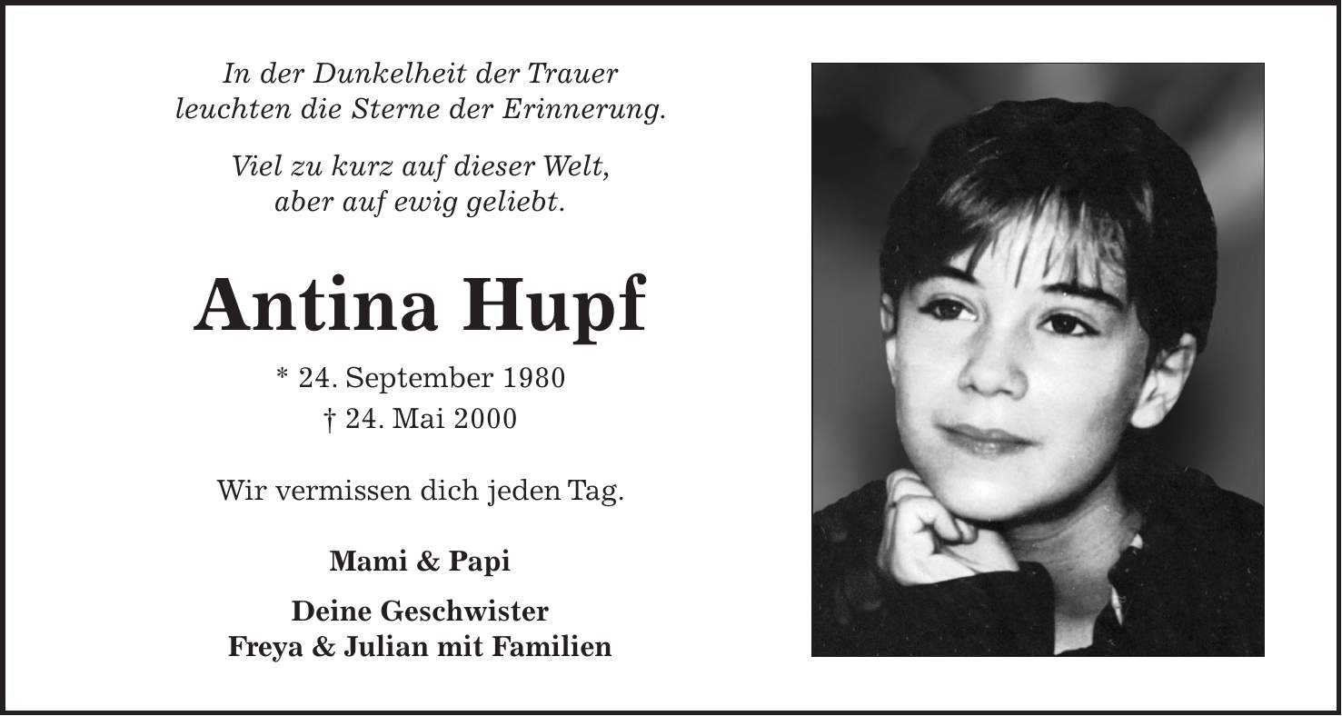 In der Dunkelheit der Trauer leuchten die Sterne der Erinnerung. Viel zu kurz auf dieser Welt, aber auf ewig geliebt. Antina Hupf * 24. September 1980 + 24. Mai 2000 Wir vermissen dich jeden Tag. Mami & Papi Deine Geschwister Freya & Julian mit Familien