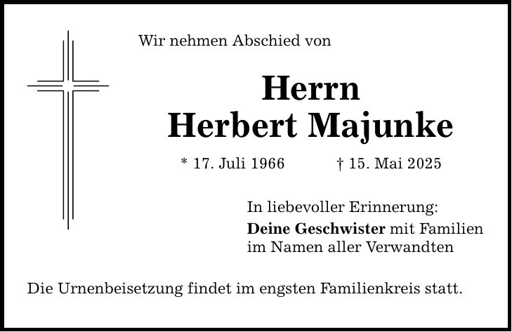 Wir nehmen Abschied von Herrn Herbert Majunke * 17. Juli 1966 _ 15. Mai 2025 In liebevoller Erinnerung: Deine Geschwister mit Familien im Namen aller Verwandten Die Urnenbeisetzung findet im engsten Familienkreis statt.