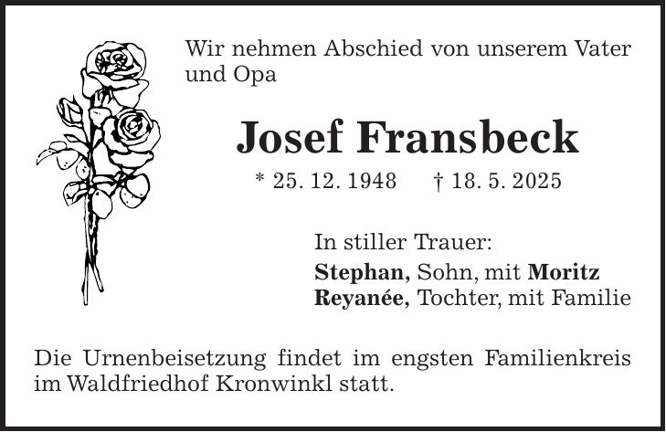 Wir nehmen Abschied von unserem Vater und Opa Josef Fransbeck * 25. 12. 1948 + 18. 5. 2025 In stiller Trauer: Stephan, Sohn, mit Moritz Reyanée, Tochter, mit Familie Die Urnenbeisetzung findet im engsten Familienkreis im Waldfriedhof Kronwinkl statt.
