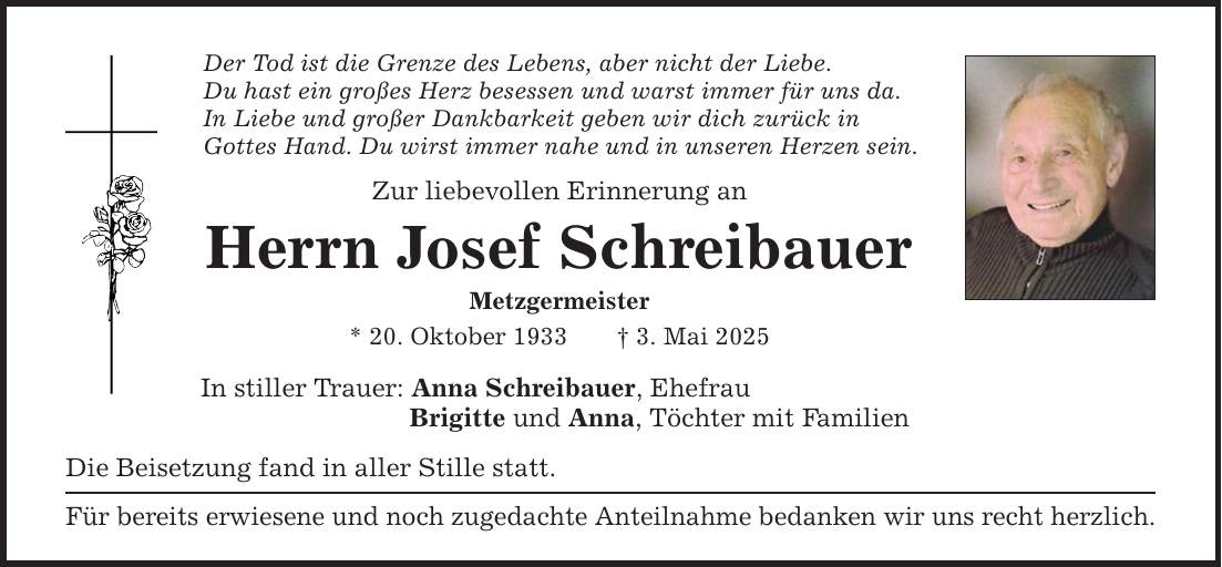 Der Tod ist die Grenze des Lebens, aber nicht der Liebe. Du hast ein großes Herz besessen und warst immer für uns da. In Liebe und großer Dankbarkeit geben wir dich zurück in Gottes Hand. Du wirst immer nahe und in unseren Herzen sein. Zur liebevollen Erinnerung an Herrn Josef Schreibauer Metzgermeister * 20. Oktober 1933 _ 3. Mai 2025 In stiller Trauer: Anna Schreibauer, Ehefrau Brigitte und Anna, Töchter mit Familien Die Beisetzung fand in aller Stille statt. Für bereits erwiesene und noch zugedachte Anteilnahme bedanken wir uns recht herzlich.