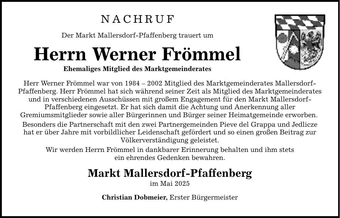 NACHRUF Der Markt Mallersdorf-Pfaffenberg trauert um Herrn Werner Frömmel Ehemaliges Mitglied des Marktgemeinderates Herr Werner Frömmel war von *** Mitglied des Marktgemeinderates Mallersdorf- Pfaffenberg. Herr Frömmel hat sich während seiner Zeit als Mitglied des Marktgemeinderates und in verschiedenen Ausschüssen mit großem Engagement für den Markt Mallersdorf- Pfaffenberg eingesetzt. Er hat sich damit die Achtung und Anerkennung aller Gremiumsmitglieder sowie aller Bürgerinnen und Bürger seiner Heimatgemeinde erworben. Besonders die Partnerschaft mit den zwei Partnergemeinden Pieve del Grappa und Jedlicze hat er über Jahre mit vorbildlicher Leidenschaft gefördert und so einen großen Beitrag zur Völkerverständigung geleistet. Wir werden Herrn Frömmel in dankbarer Erinnerung behalten und ihm stets ein ehrendes Gedenken bewahren. Markt Mallersdorf-Pfaffenberg im Mai 2025 Christian Dobmeier, Erster Bürgermeister