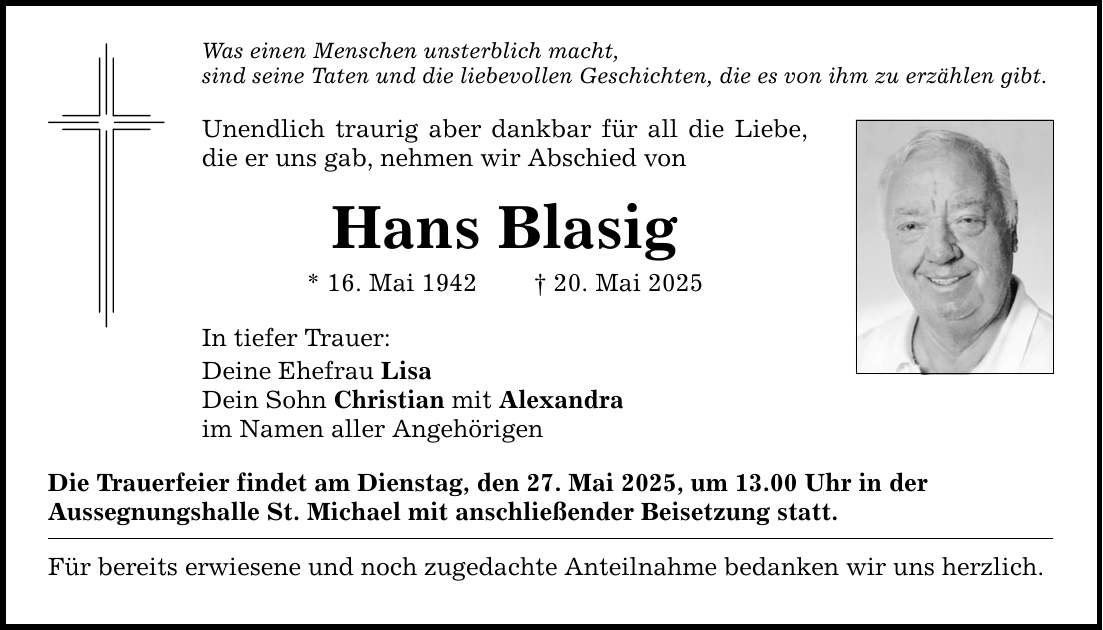 Was einen Menschen unsterblich macht,sind seine Taten und die liebevollen Geschichten, die es von ihm zu erzählen gibt. Unendlich traurig aber dankbar für all die Liebe, die er uns gab, nehmen wir Abschied vonHans Blasig* 16. Mai 1942 _ 20. Mai 2025In tiefer Trauer:Deine Ehefrau LisaDein Sohn Christian mit Alexandraim Namen aller AngehörigenDie Trauerfeier findet am Dienstag, den 27. Mai 2025, um 13.00 Uhr in derAussegnungshalle St. Michael mit anschließender Beisetzung statt.Für bereits erwiesene und noch zugedachte Anteilnahme bedanken wir uns herzlich.