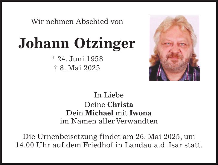 Wir nehmen Abschied von Johann Otzinger * 24. Juni 1958 + 8. Mai 2025 In Liebe Deine Christa Dein Michael mit Iwona im Namen aller Verwandten Die Urnenbeisetzung findet am 26. Mai 2025, um 14.00 Uhr auf dem Friedhof in Landau a.d. Isar statt. 