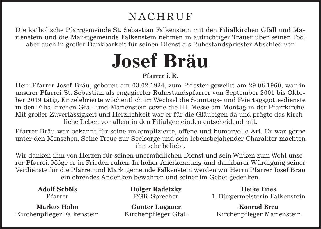 NACHRUF Die katholische Pfarrgemeinde St. Sebastian Falkenstein mit den Filialkirchen Gfäll und Marienstein und die Marktgemeinde Falkenstein nehmen in aufrichtiger Trauer über seinen Tod, aber auch in großer Dankbarkeit für seinen Dienst als Ruhestandspriester Abschied von Josef Bräu Pfarrer i. R. Herr Pfarrer Josef Bräu, geboren am 03.02.1934, zum Priester geweiht am 29.06.1960, war in unserer Pfarrei St. Sebastian als engagierter Ruhestandspfarrer von September 2001 bis Oktober 2019 tätig. Er zelebrierte wöchentlich im Wechsel die Sonntags- und Feiertagsgottesdienste in den Filialkirchen Gfäll und Marienstein sowie die Hl. Messe am Montag in der Pfarrkirche. Mit großer Zuverlässigkeit und Herzlichkeit war er für die Gläubigen da und prägte das kirchliche Leben vor allem in den Filialgemeinden entscheidend mit. Pfarrer Bräu war bekannt für seine unkomplizierte, offene und humorvolle Art. Er war gerne unter den Menschen. Seine Treue zur Seelsorge und sein lebensbejahender Charakter machten ihn sehr beliebt. Wir danken ihm von Herzen für seinen unermüdlichen Dienst und sein Wirken zum Wohl unserer Pfarrei. Möge er in Frieden ruhen. In hoher Anerkennung und dankbarer Würdigung seiner Verdienste für die Pfarrei und Marktgemeinde Falkenstein werden wir Herrn Pfarrer Josef Bräu ein ehrendes Andenken bewahren und seiner im Gebet gedenken. Adolf Schöls Holger Radetzky Heike Fries Pfarrer PGR-Sprecher 1. Bürgermeisterin Falkenstein Markus Hahn Günter Lugauer Konrad Breu Kirchenpfleger Falkenstein Kirchenpfleger Gfäll Kirchenpfleger Marienstein
