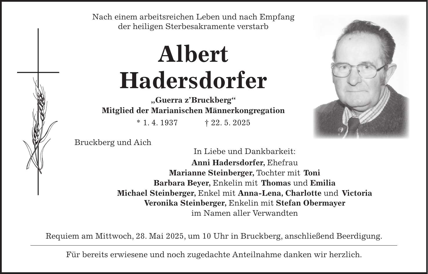  Nach einem arbeitsreichen Leben und nach Empfang der heiligen Sterbesakramente verstarb Albert Hadersdorfer 'Guerra z' Bruckberg' Mitglied der Marianischen Männerkongregation * 1. 4. 1937 + 22. 5. 2025 Bruckberg und Aich In Liebe und Dankbarkeit: Anni Hadersdorfer, Ehefrau Marianne Steinberger, Tochter mit Toni Barbara Beyer, Enkelin mit Thomas und Emilia Michael Steinberger, Enkel mit Anna-Lena, Charlotte und Victoria Veronika Steinberger, Enkelin mit Stefan Obermayer im Namen aller Verwandten Requiem am Mittwoch, 28. Mai 2025, um 10 Uhr in Bruckberg, anschließend Beerdigung. Für bereits erwiesene und noch zugedachte Anteilnahme danken wir herzlich.