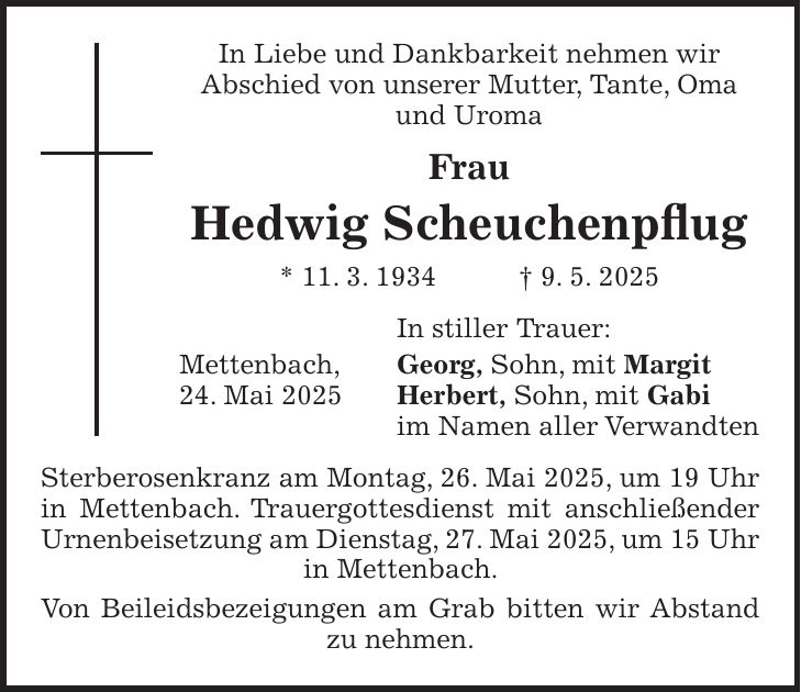 In Liebe und Dankbarkeit nehmen wir Abschied von unserer Mutter, Tante, Oma und Uroma Frau Hedwig Scheuchenpflug * 11. 3. 1934 + 9. 5. 2025 In stiller Trauer: Mettenbach, Georg, Sohn, mit Margit 24. Mai 2025 Herbert, Sohn, mit Gabi im Namen aller Verwandten Sterberosenkranz am Montag, 26. Mai 2025, um 19 Uhr in Mettenbach. Trauergottesdienst mit anschließender Urnenbeisetzung am Dienstag, 27. Mai 2025, um 15 Uhr in Mettenbach. Von Beileidsbezeigungen am Grab bitten wir Abstand zu nehmen.