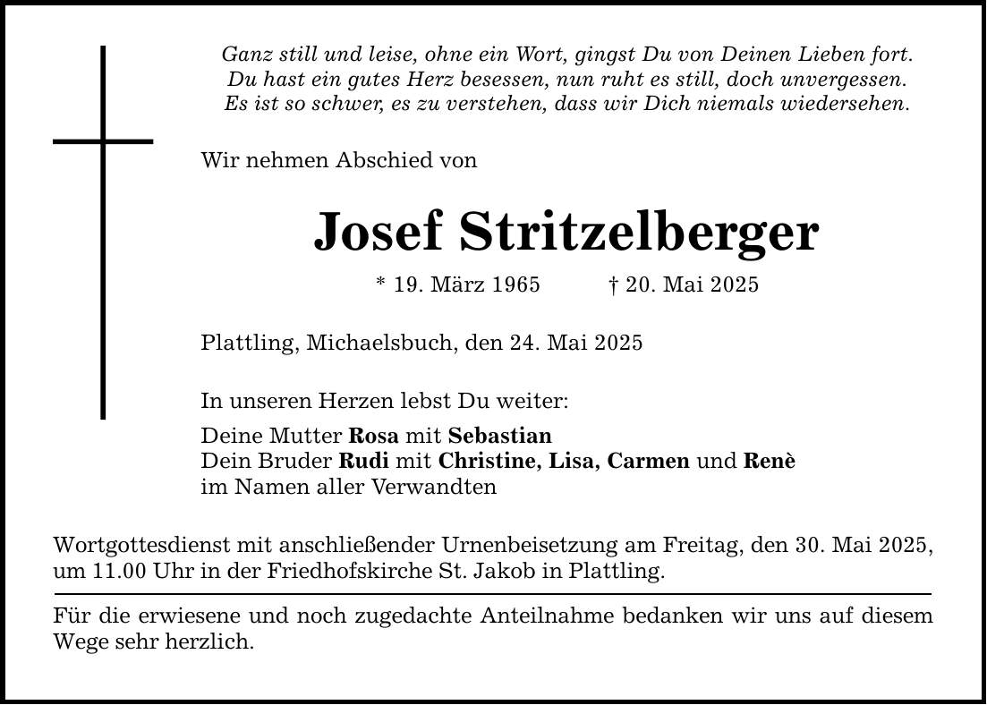 Ganz still und leise, ohne ein Wort, gingst Du von Deinen Lieben fort. Du hast ein gutes Herz besessen, nun ruht es still, doch unvergessen. Es ist so schwer, es zu verstehen, dass wir Dich niemals wiedersehen. Wir nehmen Abschied von Josef Stritzelberger * 19. März 1965 _ 20. Mai 2025 Plattling, Michaelsbuch, den 24. Mai 2025 In unseren Herzen lebst Du weiter: Deine Mutter Rosa mit Sebastian Dein Bruder Rudi mit Christine, Lisa, Carmen und Renè im Namen aller Verwandten Wortgottesdienst mit anschließender Urnenbeisetzung am Freitag, den 30. Mai 2025, um 11.00 Uhr in der Friedhofskirche St. Jakob in Plattling. Für die erwiesene und noch zugedachte Anteilnahme bedanken wir uns auf diesem Wege sehr herzlich.