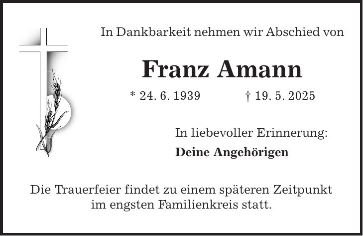 In Dankbarkeit nehmen wir Abschied von Franz Amann * 24. 6. 1939 + 19. 5. 2025 In liebevoller Erinnerung: Deine Angehörigen Die Trauerfeier findet zu einem späteren Zeitpunkt im engsten Familienkreis statt.