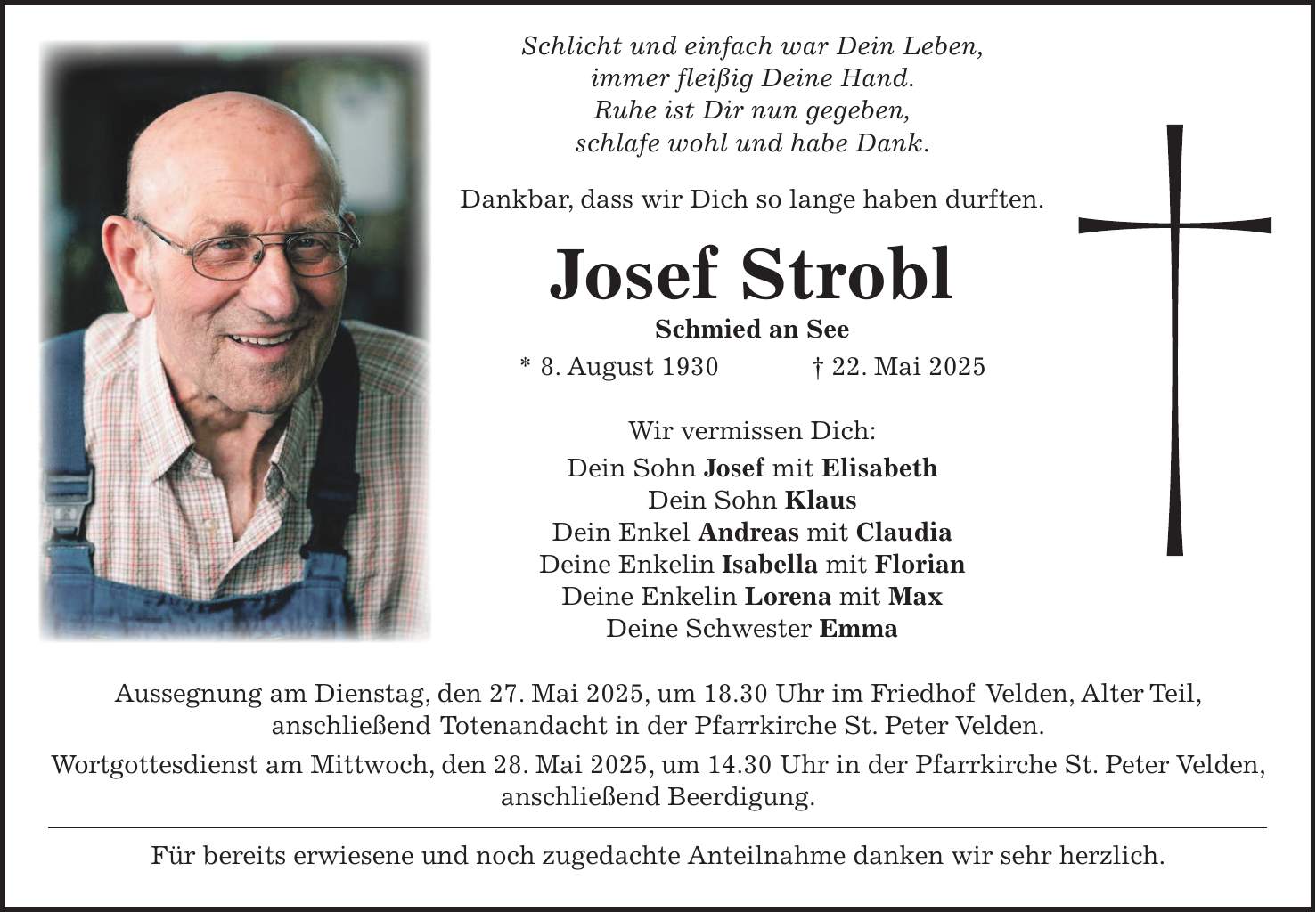  Schlicht und einfach war Dein Leben, immer fleißig Deine Hand. Ruhe ist Dir nun gegeben, schlafe wohl und habe Dank. Dankbar, dass wir Dich so lange haben durften. Josef Strobl Schmied an See * 8. August 1930 + 22. Mai 2025 Wir vermissen Dich: Dein Sohn Josef mit Elisabeth Dein Sohn Klaus Dein Enkel Andreas mit Claudia Deine Enkelin Isabella mit Florian Deine Enkelin Lorena mit Max Deine Schwester Emma Aussegnung am Dienstag, den 27. Mai 2025, um 18.30 Uhr im Friedhof Velden, Alter Teil, anschließend Totenandacht in der Pfarrkirche St. Peter Velden. Wortgottesdienst am Mittwoch, den 28. Mai 2025, um 14.30 Uhr in der Pfarrkirche St. Peter Velden, anschließend Beerdigung. Für bereits erwiesene und noch zugedachte Anteilnahme danken wir sehr herzlich.