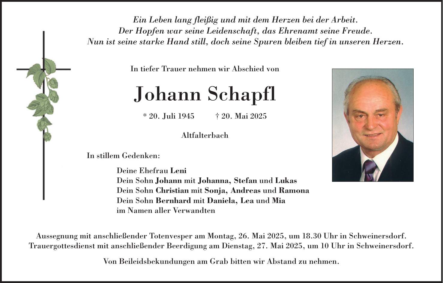  Ein Leben lang fleißig und mit dem Herzen bei der Arbeit. Der Hopfen war seine Leidenschaft, das Ehrenamt seine Freude. Nun ist seine starke Hand still, doch seine Spuren bleiben tief in unseren Herzen. In tiefer Trauer nehmen wir Abschied von Johann Schapfl * 20. Juli 1945 + 20. Mai 2025 Altfalterbach In stillem Gedenken: Deine Ehefrau Leni Dein Sohn Johann mit Johanna, Stefan und Lukas Dein Sohn Christian mit Sonja, Andreas und Ramona Dein Sohn Bernhard mit Daniela, Lea und Mia im Namen aller Verwandten Aussegnung mit anschließender Totenvesper am Montag, 26. Mai 2025, um 18.30 Uhr in Schweinersdorf. Trauergottesdienst mit anschließender Beerdigung am Dienstag, 27. Mai 2025, um 10 Uhr in Schweinersdorf. Von Beileidsbekundungen am Grab bitten wir Abstand zu nehmen.
