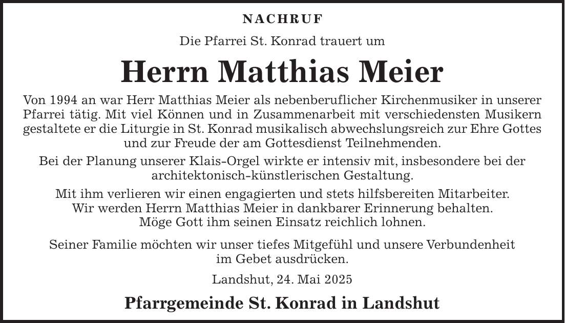 NACHRUF Die Pfarrei St. Konrad trauert um Herrn Matthias Meier Von 1994 an war Herr Matthias Meier als nebenberuflicher Kirchenmusiker in unserer Pfarrei tätig. Mit viel Können und in Zusammenarbeit mit verschiedensten Musikern gestaltete er die Liturgie in St. Konrad musikalisch abwechslungsreich zur Ehre Gottes und zur Freude der am Gottesdienst Teilnehmenden. Bei der Planung unserer Klais-Orgel wirkte er intensiv mit, insbesondere bei der architektonisch-künstlerischen Gestaltung. Mit ihm verlieren wir einen engagierten und stets hilfsbereiten Mitarbeiter. Wir werden Herrn Matthias Meier in dankbarer Erinnerung behalten. Möge Gott ihm seinen Einsatz reichlich lohnen. Seiner Familie möchten wir unser tiefes Mitgefühl und unsere Verbundenheit im Gebet ausdrücken. Landshut, 24. Mai 2025 Pfarrgemeinde St. Konrad in Landshut