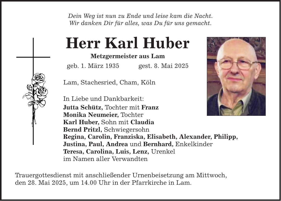 Dein Weg ist nun zu Ende und leise kam die Nacht.Wir danken Dir für alles, was Du für uns gemacht.Herr Karl HuberMetzgermeister aus Lamgeb. 1. März 1935 gest. 8. Mai 2025Lam, Stachesried, Cham, KölnIn Liebe und Dankbarkeit:Jutta Schütz, Tochter mit FranzMonika Neumeier, TochterKarl Huber, Sohn mit ClaudiaBernd Pritzl, SchwiegersohnRegina, Carolin, Franziska, Elisabeth, Alexander, Philipp,Justina, Paul, Andrea und Bernhard, EnkelkinderTeresa, Carolina, Luis, Lenz, Urenkelim Namen aller VerwandtenTrauergottesdienst mit anschließender Urnenbeisetzung am Mittwoch,den 28. Mai 2025, um 14.00 Uhr in der Pfarrkirche in Lam.