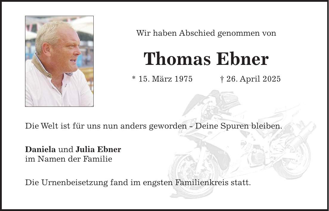 Wir haben Abschied genommen von Thomas Ebner * 15. März 1975 + 26. April 2025 Die Welt ist für uns nun anders geworden - Deine Spuren bleiben. Daniela und Julia Ebner im Namen der Familie Die Urnenbeisetzung fand im engsten Familienkreis statt.