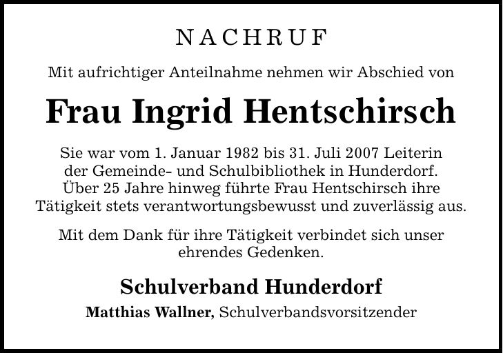Nachruf Mit aufrichtiger Anteilnahme nehmen wir Abschied von Frau Ingrid Hentschirsch Sie war vom 1. Januar 1982 bis 31. Juli 2007 Leiterin der Gemeinde- und Schulbibliothek in Hunderdorf. Über 25 Jahre hinweg führte Frau Hentschirsch ihre Tätigkeit stets verantwortungsbewusst und zuverlässig aus. Mit dem Dank für ihre Tätigkeit verbindet sich unser ehrendes Gedenken. Schulverband Hunderdorf Matthias Wallner, Schulverbandsvorsitzender
