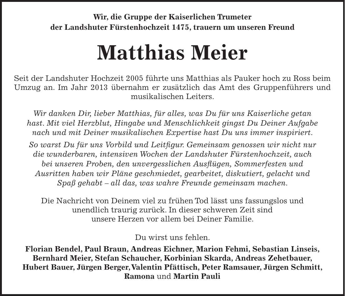  Wir, die Gruppe der Kaiserlichen Trumeter der Landshuter Fürstenhochzeit 1475, trauern um unseren Freund Matthias Meier Seit der Landshuter Hochzeit 2005 führte uns Matthias als Pauker hoch zu Ross beim Umzug an. Im Jahr 2013 übernahm er zusätzlich das Amt des Gruppenführers und musikalischen Leiters. Wir danken Dir, lieber Matthias, für alles, was Du für uns Kaiserliche getan hast. Mit viel Herzblut, Hingabe und Menschlichkeit gingst Du Deiner Aufgabe nach und mit Deiner musikalischen Expertise hast Du uns immer inspiriert. So warst Du für uns Vorbild und Leitfigur. Gemeinsam genossen wir nicht nur die wunderbaren, intensiven Wochen der Landshuter Fürstenhochzeit, auch bei unseren Proben, den unvergesslichen Ausflügen, Sommerfesten und Ausritten haben wir Pläne geschmiedet, gearbeitet, diskutiert, gelacht und Spaß gehabt - all das, was wahre Freunde gemeinsam machen. Die Nachricht von Deinem viel zu frühen Tod lässt uns fassungslos und unendlich traurig zurück. In dieser schweren Zeit sind unsere Herzen vor allem bei Deiner Familie. Du wirst uns fehlen. Florian Bendel, Paul Braun, Andreas Eichner, Marion Fehmi, Sebastian Linseis, Bernhard Meier, Stefan Schaucher, Korbinian Skarda, Andreas Zehetbauer, Hubert Bauer, Jürgen Berger, Valentin Pfättisch, Peter Ramsauer, Jürgen Schmitt, Ramona und Martin Pauli