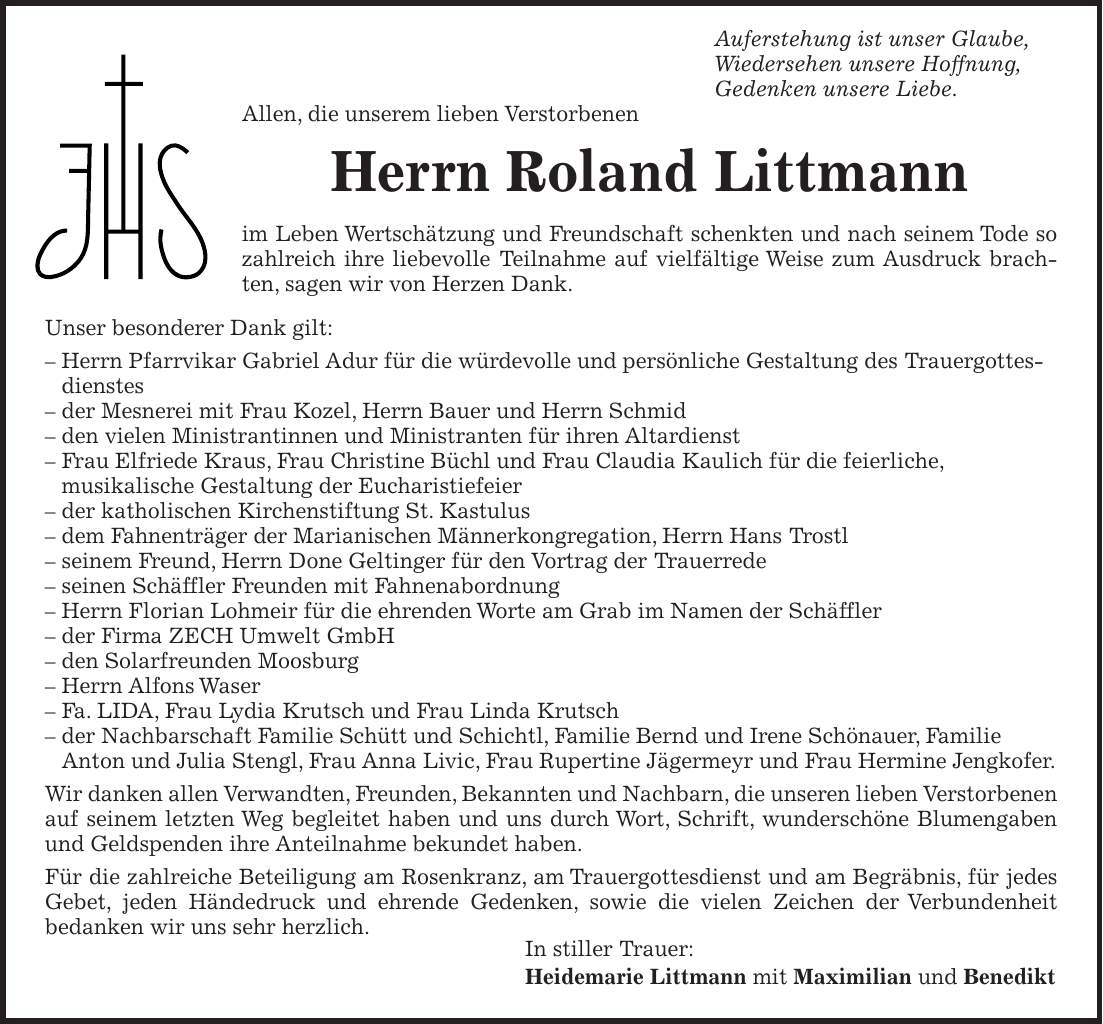  Auferstehung ist unser Glaube, Wiedersehen unsere Hoffnung, Gedenken unsere Liebe. Allen, die unserem lieben Verstorbenen Herrn Roland Littmann im Leben Wertschätzung und Freundschaft schenkten und nach seinem Tode so zahlreich ihre liebevolle Teilnahme auf vielfältige Weise zum Ausdruck brachten, sagen wir von Herzen Dank. Unser besonderer Dank gilt: - Herrn Pfarrvikar Gabriel Adur für die würdevolle und persönliche Gestaltung des Trauergottesdienstes - der Mesnerei mit Frau Kozel, Herrn Bauer und Herrn Schmid - den vielen Ministrantinnen und Ministranten für ihren Altardienst - Frau Elfriede Kraus, Frau Christine Büchl und Frau Claudia Kaulich für die feierliche, musikalische Gestaltung der Eucharistiefeier - der katholischen Kirchenstiftung St. Kastulus - dem Fahnenträger der Marianischen Männerkongregation, Herrn Hans Trostl - seinem Freund, Herrn Done Geltinger für den Vortrag der Trauerrede - seinen Schäffler Freunden mit Fahnenabordnung - Herrn Florian Lohmeir für die ehrenden Worte am Grab im Namen der Schäffler - der Firma ZECH Umwelt GmbH - den Solarfreunden Moosburg - Herrn Alfons Waser - Fa. LIDA, Frau Lydia Krutsch und Frau Linda Krutsch - der Nachbarschaft Familie Schütt und Schichtl, Familie Bernd und Irene Schönauer, Familie Anton und Julia Stengl, Frau Anna Livic, Frau Rupertine Jägermeyr und Frau Hermine Jengkofer. Wir danken allen Verwandten, Freunden, Bekannten und Nachbarn, die unseren lieben Verstorbenen auf seinem letzten Weg begleitet haben und uns durch Wort, Schrift, wunderschöne Blumengaben und Geldspenden ihre Anteilnahme bekundet haben. Für die zahlreiche Beteiligung am Rosenkranz, am Trauergottesdienst und am Begräbnis, für jedes Gebet, jeden Händedruck und ehrende Gedenken, sowie die vielen Zeichen der Verbundenheit bedanken wir uns sehr herzlich. In stiller Trauer: Heidemarie Littmann mit Maximilian und Benedikt