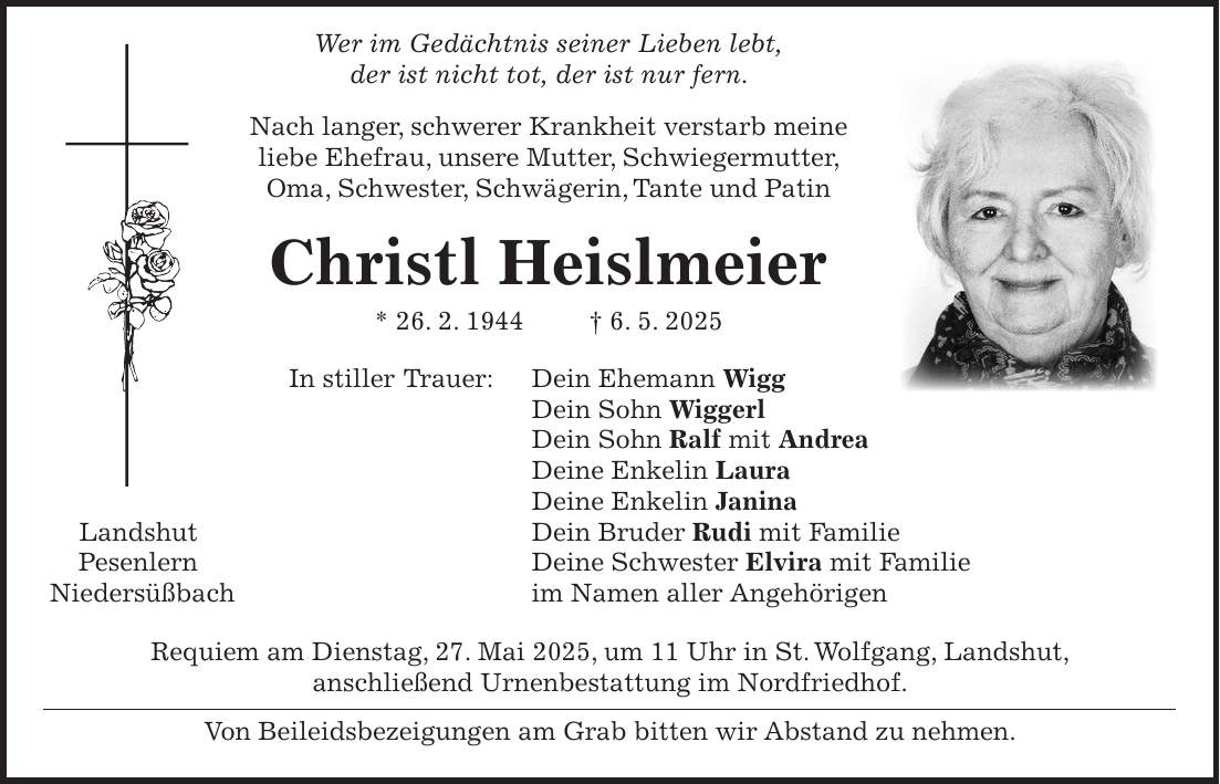  Wer im Gedächtnis seiner Lieben lebt, der ist nicht tot, der ist nur fern. Nach langer, schwerer Krankheit verstarb meine liebe Ehefrau, unsere Mutter, Schwiegermutter, Oma, Schwester, Schwägerin, Tante und Patin Christl Heislmeier * 26. 2. 1944 + 6. 5. 2025 In stiller Trauer: Dein Ehemann Wigg Dein Sohn Wiggerl Dein Sohn Ralf mit Andrea Deine Enkelin Laura Deine Enkelin Janina Landshut Dein Bruder Rudi mit Familie Pesenlern Deine Schwester Elvira mit Familie Niedersüßbach im Namen aller Angehörigen Requiem am Dienstag, 27. Mai 2025, um 11 Uhr in St. Wolfgang, Landshut, anschließend Urnenbestattung im Nordfriedhof. Von Beileidsbezeigungen am Grab bitten wir Abstand zu nehmen. 