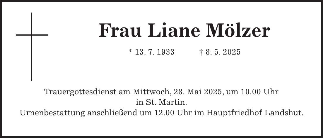 Frau Liane Mölzer * 13. 7. 1933 + 8. 5. 2025 Trauergottesdienst am Mittwoch, 28. Mai 2025, um 10.00 Uhr in St. Martin. Urnenbestattung anschließend um 12.00 Uhr im Hauptfriedhof Landshut.