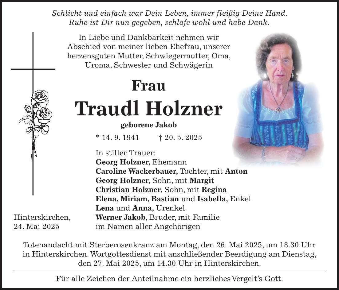  Schlicht und einfach war Dein Leben, immer fleißig Deine Hand. Ruhe ist Dir nun gegeben, schlafe wohl und habe Dank. In Liebe und Dankbarkeit nehmen wir Abschied von meiner lieben Ehefrau, unserer herzensguten Mutter, Schwiegermutter, Oma, Uroma, Schwester und Schwägerin Frau Traudl Holzner geborene Jakob * 14. 9. 1941 + 20. 5. 2025 In stiller Trauer: Georg Holzner, Ehemann Caroline Wackerbauer, Tochter, mit Anton Georg Holzner, Sohn, mit Margit Christian Holzner, Sohn, mit Regina Elena, Miriam, Bastian und Isabella, Enkel Lena und Anna, Urenkel Hinterskirchen, Werner Jakob, Bruder, mit Familie 24. Mai 2025 im Namen aller Angehörigen Totenandacht mit Sterberosenkranz am Montag, den 26. Mai 2025, um 18.30 Uhr in Hinterskirchen. Wortgottesdienst mit anschließender Beerdigung am Dienstag, den 27. Mai 2025, um 14.30 Uhr in Hinterskirchen. Für alle Zeichen der Anteilnahme ein herzliches Vergelt's Gott.