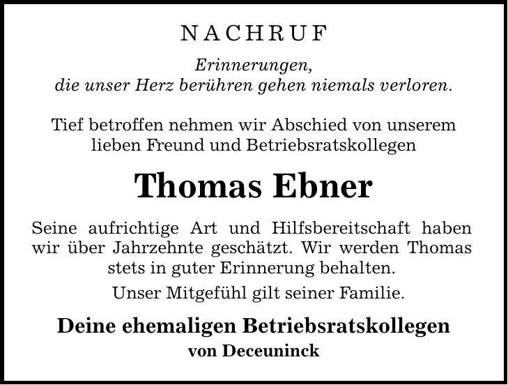 nachrufErinnerungen,die unser Herz berühren gehen niemals verloren.Tief betroffen nehmen wir Abschied von unseremlieben Freund und BetriebsratskollegenThomas EbnerSeine aufrichtige Art und Hilfsbereitschaft haben wir über Jahrzehnte geschätzt. Wir werden Thomas stets in guter Erinnerung behalten.Unser Mitgefühl gilt seiner Familie.Deine ehemaligen Betriebsratskollegenvon Deceuninck