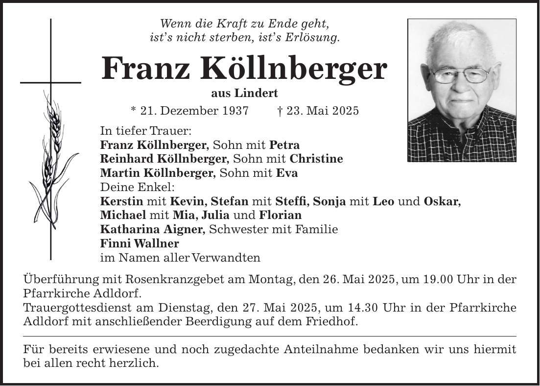Wenn die Kraft zu Ende geht, ists nicht sterben, ists Erlösung. Franz Köllnberger aus Lindert * 21.12.1937 +23.05.2025 In tiefer Trauer: Franz Köllnberger, Sohn mit Petra Reinhard Köllnberger, Sohn mit Christine Martin Köllnberger, Sohn mit Eva Deine Enkel: Kerstin mit Kevin, Stefan, mit Steffi, Sonja mit Leo und Oskar, Michael mit Mia, Julia und Florian. Katharina Aigner, Schwester mit Familie Finni Wallner im Namen aller Verwandten Überführung mit Rosenkranzgebet am Montag, den 26. Mai 2025, um 19.00 Uhr in der Pfarrkirche Adldorf. Trauergottesdienst am Dienstag, den 27. Mai 2025, um 14.30 Uhr in der Pfarrkirche Eichendorf mit anschließender Beerdigung auf dem Friedhof. Für bereits erwiesene und noch zugedachte Anteilnahme bedanken wir uns hiermit bei allen recht herzlich. Wenn die Kraft zu Ende geht, ist's nicht sterben, ist's Erlösung. Franz Köllnberger aus Lindert * 21. Dezember 1937 + 23. Mai 2025 In tiefer Trauer: Franz Köllnberger, Sohn mit Petra Reinhard Köllnberger, Sohn mit Christine Martin Köllnberger, Sohn mit Eva Deine Enkel: Kerstin mit Kevin, Stefan mit Steffi, Sonja mit Leo und Oskar, Michael mit Mia, Julia und Florian Katharina Aigner, Schwester mit Familie Finni Wallner im Namen aller Verwandten Überführung mit Rosenkranzgebet am Montag, den 26. Mai 2025, um 19.00 Uhr in der Pfarrkirche Adldorf. Trauergottesdienst am Dienstag, den 27. Mai 2025, um 14.30 Uhr in der Pfarrkirche Adldorf mit anschließender Beerdigung auf dem Friedhof. Für bereits erwiesene und noch zugedachte Anteilnahme bedanken wir uns hiermit bei allen recht herzlich.