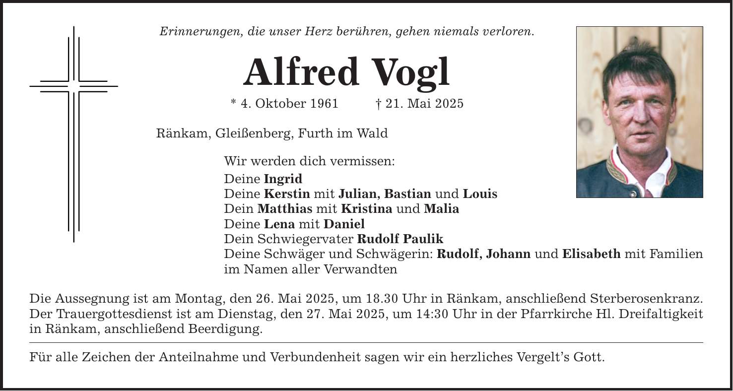 Erinnerungen, die unser Herz berühren, gehen niemals verloren. Alfred Vogl * 4. Oktober 1961 _ 21. Mai 2025 Ränkam, Gleißenberg, Furth im Wald Wir werden dich vermissen: Deine Ingrid Deine Kerstin mit Julian, Bastian und Louis Dein Matthias mit Kristina und Malia Deine Lena mit Daniel Dein Schwiegervater Rudolf Paulik Deine Schwäger und Schwägerin: Rudolf, Johann und Elisabeth mit Familien im Namen aller Verwandten Die Aussegnung ist am Montag, den 26. Mai 2025, um 18.30 Uhr in Ränkam, anschließend Sterberosenkranz. Der Trauergottesdienst ist am Dienstag, den 27. Mai 2025, um 14:30 Uhr in der Pfarrkirche Hl. Dreifaltigkeit in Ränkam, anschließend Beerdigung. Für alle Zeichen der Anteilnahme und Verbundenheit sagen wir ein herzliches Vergelt's Gott.