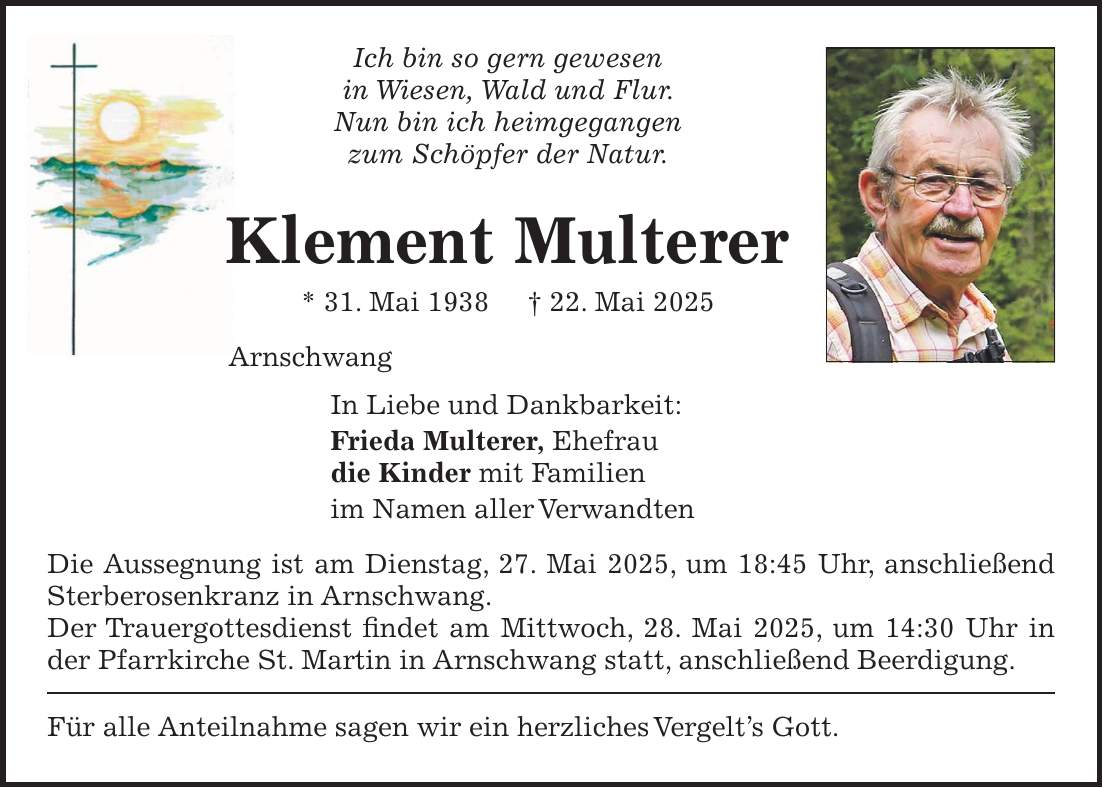 Ich bin so gern gewesen in Wiesen, Wald und Flur. Nun bin ich heimgegangen zum Schöpfer der Natur. Klement Multerer * 31. Mai 1938 + 22. Mai 2025 Arnschwang In Liebe und Dankbarkeit: Frieda Multerer, Ehefrau die Kinder mit Familien im Namen aller Verwandten Die Aussegnung ist am Dienstag, 27. Mai 2025, um 18:45 Uhr, anschließend Sterberosenkranz in Arnschwang. Der Trauergottesdienst findet am Mittwoch, 28. Mai 2025, um 14:30 Uhr in der Pfarrkirche St. Martin in Arnschwang statt, anschließend Beerdigung. Für alle Anteilnahme sagen wir ein herzliches Vergelt's Gott. 