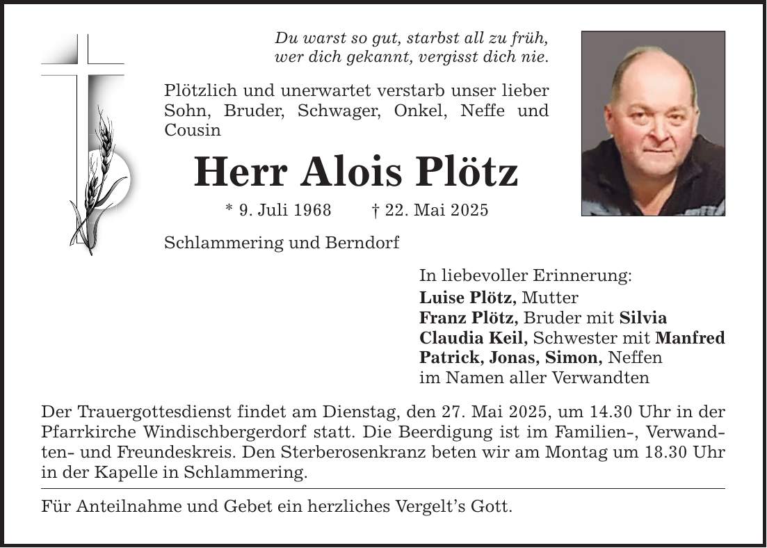 Du warst so gut, starbst all zu früh,wer dich gekannt, vergisst dich nie.Plötzlich und unerwartet verstarb unser lieber Sohn, Bruder, Schwager, Onkel, Neffe und CousinHerr Alois Plötz* 9. Juli 1968 _ 22. Mai 2025Schlammering und BerndorfDer Trauergottesdienst findet am Dienstag, den 27. Mai 2025, um 14.30 Uhr in der Pfarrkirche Windischbergerdorf statt. Die Beerdigung ist im Familien-, Verwandten- und Freundeskreis. Den Sterberosenkranz beten wir am Montag um 18.30 Uhr in der Kapelle in Schlammering.Für Anteilnahme und Gebet ein herzliches Vergelt's Gott.In liebevoller Erinnerung:Luise Plötz, MutterFranz Plötz, Bruder mit SilviaClaudia Keil, Schwester mit ManfredPatrick, Jonas, Simon, Neffenim Namen aller Verwandten