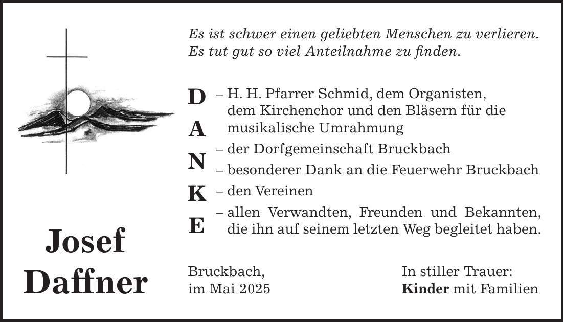 Es ist schwer einen geliebten Menschen zu verlieren. Es tut gut so viel Anteilnahme zu finden. - H. H. Pfarrer Schmid, dem Organisten, dem Kirchenchor und den Bläsern für die musikalische Umrahmung - der Dorfgemeinschaft Bruckbach - besonderer Dank an die Feuerwehr Bruckbach - den Vereinen - allen Verwandten, Freunden und Bekannten, die ihn auf seinem letzten Weg begleitet haben. Bruckbach, In stiller Trauer: im Mai 2025 Kinder mit FamilienJosef DaffnerD A N K E