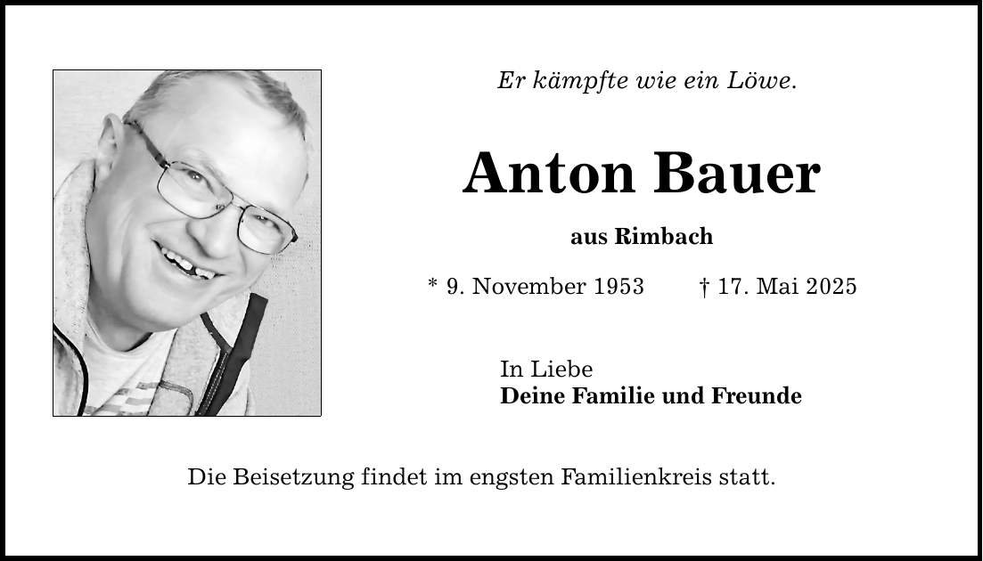 Er kämpfte wie ein Löwe.Anton Baueraus Rimbach* 9. November 1953 _ 17. Mai 2025In LiebeDeine Familie und FreundeDie Beisetzung findet im engsten Familienkreis statt.