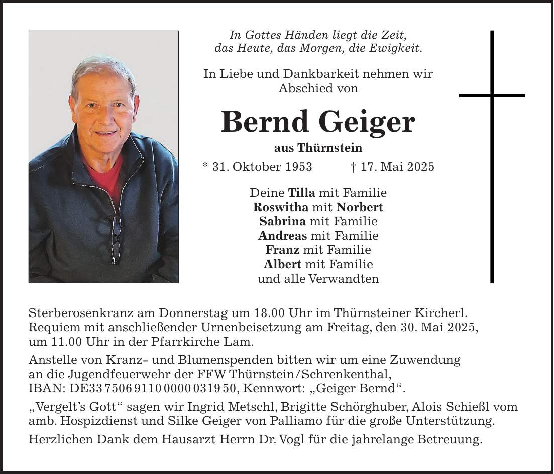 In Gottes Händen liegt die Zeit, das Heute, das Morgen, die Ewigkeit. In Liebe und Dankbarkeit nehmen wir Abschied von Bernd Geiger aus Thürnstein * 31. Oktober 1953 + 17. Mai 2025 Deine Tilla mit Familie Roswitha mit Norbert Sabrina mit Familie Andreas mit Familie Franz mit Familie Albert mit Familie und alle Verwandten Sterberosenkranz am Donnerstag um 18.00 Uhr im Thürnsteiner Kircherl. Requiem mit anschließender Urnenbeisetzung am Freitag, den 30. Mai 2025, um 11.00 Uhr in der Pfarrkirche Lam. Anstelle von Kranz- und Blumenspenden bitten wir um eine Zuwendung an die Jugendfeuerwehr der FFW Thürnstein/Schrenkenthal, IBAN: DE***, Kennwort: 'Geiger Bernd'. 'Vergelt's Gott' sagen wir Ingrid Metschl, Brigitte Schörghuber, Alois Schießl vom amb. Hospizdienst und Silke Geiger von Palliamo für die große Unterstützung. Herzlichen Dank dem Hausarzt Herrn Dr. Vogl für die jahrelange Betreuung.