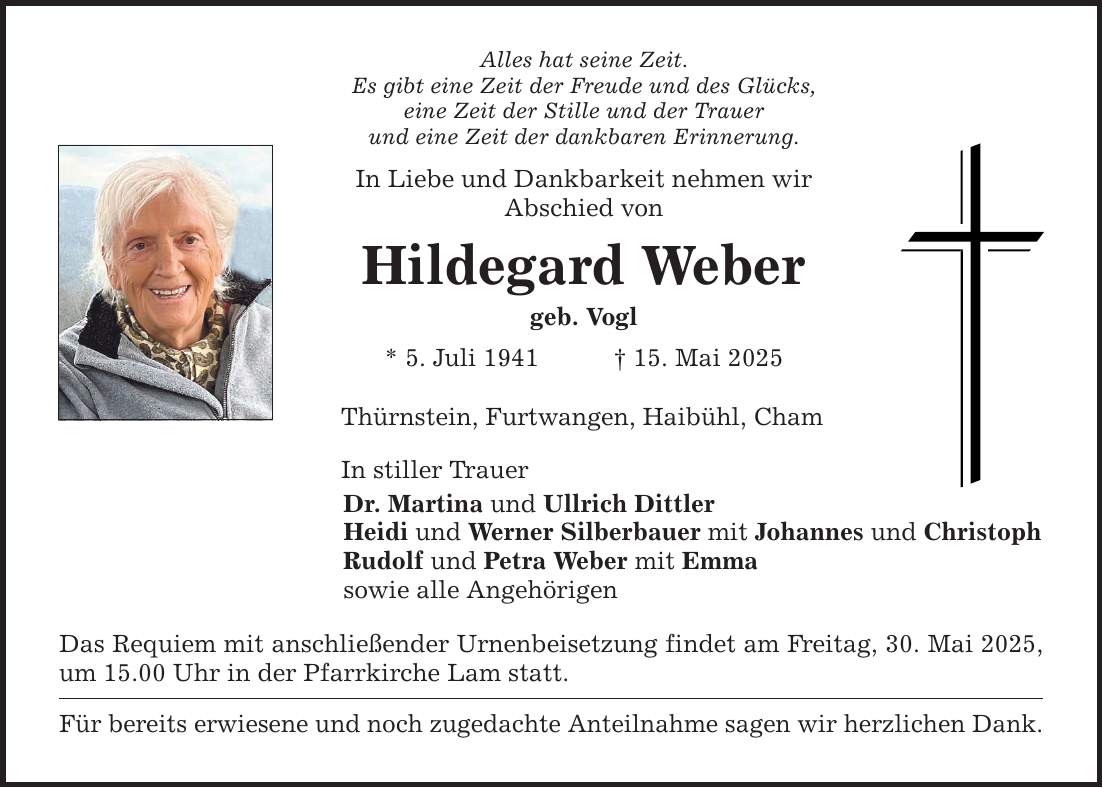Alles hat seine Zeit. Es gibt eine Zeit der Freude und des Glücks, eine Zeit der Stille und der Trauer und eine Zeit der dankbaren Erinnerung. In Liebe und Dankbarkeit nehmen wir Abschied von Hildegard Weber geb. Vogl * 5. Juli 1941 _ 15. Mai 2025 Thürnstein, Furtwangen, Haibühl, Cham In stiller Trauer Dr. Martina und Ullrich Dittler Heidi und Werner Silberbauer mit Johannes und Christoph Rudolf und Petra Weber mit Emma sowie alle Angehörigen Das Requiem mit anschließender Urnenbeisetzung findet am Freitag, 30. Mai 2025, um 15.00 Uhr in der Pfarrkirche Lam statt. Für bereits erwiesene und noch zugedachte Anteilnahme sagen wir herzlichen Dank.