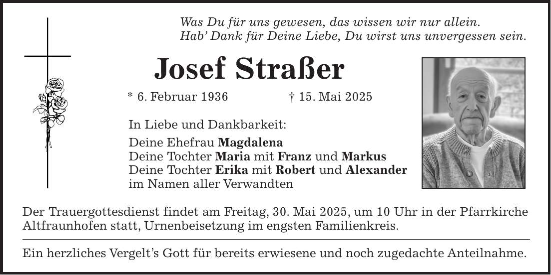 Was Du für uns gewesen, das wissen wir nur allein. Hab' Dank für Deine Liebe, Du wirst uns unvergessen sein. Josef Straßer * 6. Februar 1936 + 15. Mai 2025 In Liebe und Dankbarkeit: Deine Ehefrau Magdalena Deine Tochter Maria mit Franz und Markus Deine Tochter Erika mit Robert und Alexander im Namen aller Verwandten Der Trauergottesdienst findet am Freitag, 30. Mai 2025, um 10 Uhr in der Pfarrkirche Altfraunhofen statt, Urnenbeisetzung im engsten Familienkreis. Ein herzliches Vergelt's Gott für bereits erwiesene und noch zugedachte Anteilnahme.