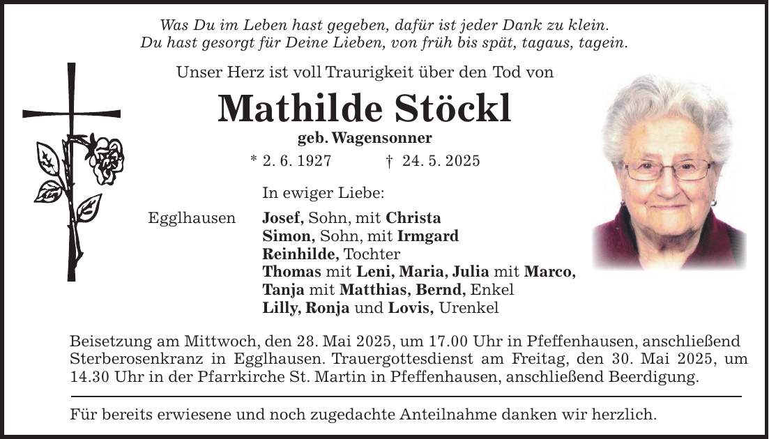 Was Du im Leben hast gegeben, dafür ist jeder Dank zu klein. Du hast gesorgt für Deine Lieben, von früh bis spät, tagaus, tagein. Unser Herz ist voll Traurigkeit über den Tod von Mathilde Stöckl geb. Wagensonner * 2. 6. 1927 + 24. 5. 2025 In ewiger Liebe: Egglhausen Josef, Sohn, mit Christa Simon, Sohn, mit Irmgard Reinhilde, Tochter Thomas mit Leni, Maria, Julia mit Marco, Tanja mit Matthias, Bernd, Enkel Lilly, Ronja und Lovis, Urenkel Beisetzung am Mittwoch, den 28. Mai 2025, um 17.00 Uhr in Pfeffenhausen, anschließend Sterberosenkranz in Egglhausen. Trauergottesdienst am Freitag, den 30. Mai 2025, um 14.30 Uhr in der Pfarrkirche St. Martin in Pfeffenhausen, anschließend Beerdigung. Für bereits erwiesene und noch zugedachte Anteilnahme danken wir herzlich.