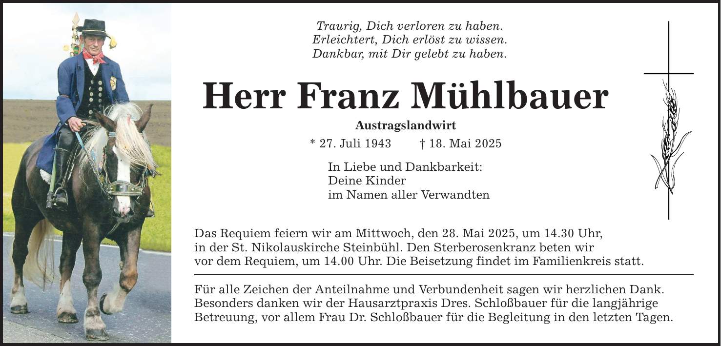 Traurig, Dich verloren zu haben.Erleichtert, Dich erlöst zu wissen.Dankbar, mit Dir gelebt zu haben.Herr Franz MühlbauerAustragslandwirt* 27. Juli 1943 _ 18. Mai 2025In Liebe und Dankbarkeit:Deine Kinderim Namen aller VerwandtenDas Requiem feiern wir am Mittwoch, den 28. Mai 2025, um 14.30 Uhr,in der St. Nikolauskirche Steinbühl. Den Sterberosenkranz beten wirvor dem Requiem, um 14.00 Uhr. Die Beisetzung findet im Familienkreis statt.Für alle Zeichen der Anteilnahme und Verbundenheit sagen wir herzlichen Dank.Besonders danken wir der Hausarztpraxis Dres. Schloßbauer für die langjährigeBetreuung, vor allem Frau Dr. Schloßbauer für die Begleitung in den letzten Tagen.