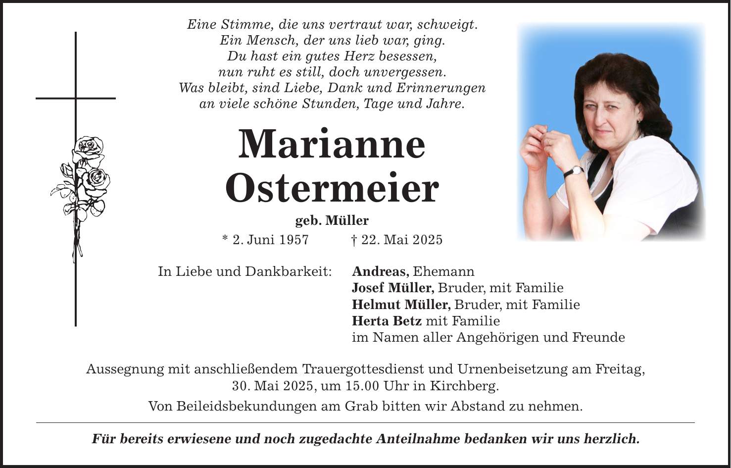  Eine Stimme, die uns vertraut war, schweigt. Ein Mensch, der uns lieb war, ging. Du hast ein gutes Herz besessen, nun ruht es still, doch unvergessen. Was bleibt, sind Liebe, Dank und Erinnerungen an viele schöne Stunden, Tage und Jahre. Marianne Ostermeier geb. Müller * 2. Juni 1957 + 22. Mai 2025 In Liebe und Dankbarkeit: Andreas, Ehemann Josef Müller, Bruder, mit Familie Helmut Müller, Bruder, mit Familie Herta Betz mit Familie im Namen aller Angehörigen und Freunde Aussegnung mit anschließendem Trauergottesdienst und Urnenbeisetzung am Freitag, 30. Mai 2025, um 15.00 Uhr in Kirchberg. Von Beileidsbekundungen am Grab bitten wir Abstand zu nehmen. Für bereits erwiesene und noch zugedachte Anteilnahme bedanken wir uns herzlich.