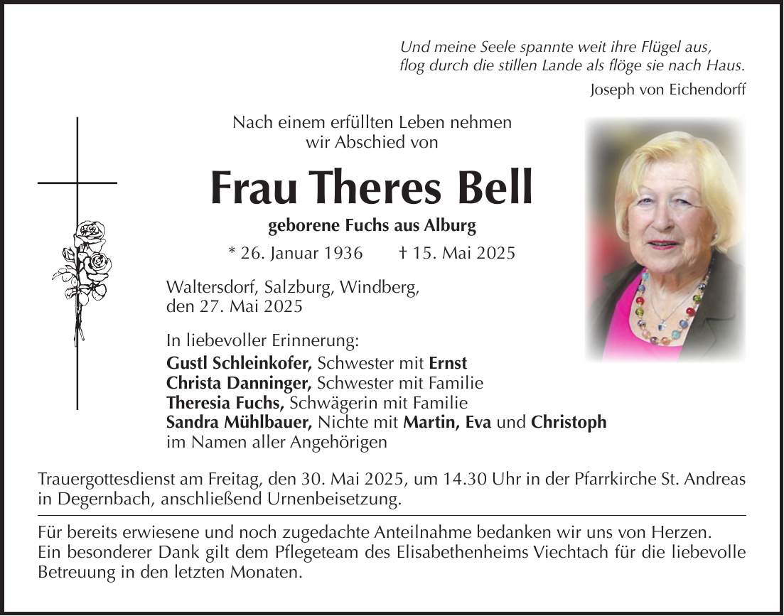 Und meine Seele spannte weit ihre Flügel aus, flog durch die stillen Lande als flöge sie nach Haus. Joseph von Eichendorff Nach einem erfüllten Leben nehmen wir Abschied von Frau Theres Bell geborene Fuchs aus Alburg * 26. Januar 1936 + 15. Mai 2025 Waltersdorf, Salzburg, Windberg, den 27. Mai 2025 In liebevoller Erinnerung: Gustl Schleinkofer, Schwester mit Ernst Christa Danninger, Schwester mit Familie Theresia Fuchs, Schwägerin mit Familie Sandra Mühlbauer, Nichte mit Martin, Eva und Christoph im Namen aller Angehörigen Trauergottesdienst am Freitag, den 30. Mai 2025, um 14.30 Uhr in der Pfarrkirche St. Andreas in Degernbach, anschließend Urnenbeisetzung. Für bereits erwiesene und noch zugedachte Anteilnahme bedanken wir uns von Herzen. Ein besonderer Dank gilt dem Pflegeteam des Elisabethenheims Viechtach für die liebevolle Betreuung in den letzten Monaten.