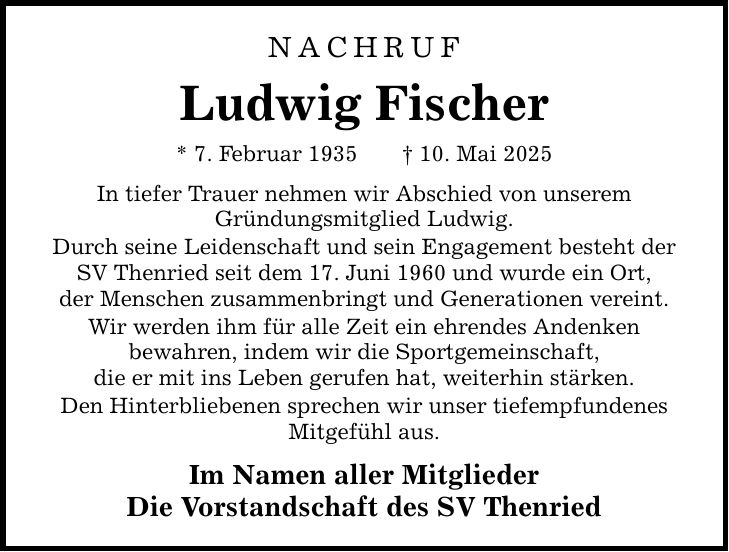 Nachruf Ludwig Fischer * 7. Februar 1935 _ 10. Mai 2025 In tiefer Trauer nehmen wir Abschied von unserem Gründungsmitglied Ludwig. Durch seine Leidenschaft und sein Engagement besteht der SV Thenried seit dem 17. Juni 1960 und wurde ein Ort, der Menschen zusammenbringt und Generationen vereint. Wir werden ihm für alle Zeit ein ehrendes Andenken bewahren, indem wir die Sportgemeinschaft, die er mit ins Leben gerufen hat, weiterhin stärken. Den Hinterbliebenen sprechen wir unser tiefempfundenes Mitgefühl aus. Im Namen aller Mitglieder Die Vorstandschaft des SV Thenried